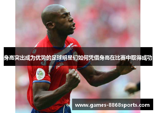 身高突出成为优势的足球明星们如何凭借身高在比赛中取得成功