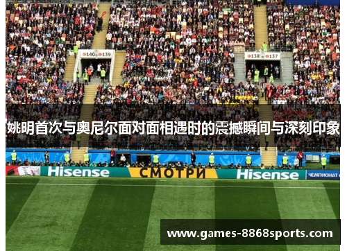 姚明首次与奥尼尔面对面相遇时的震撼瞬间与深刻印象