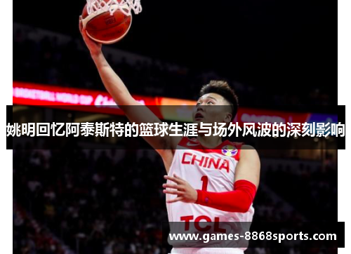 姚明回忆阿泰斯特的篮球生涯与场外风波的深刻影响