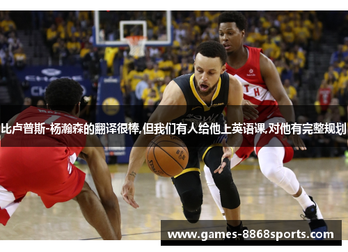 比卢普斯-杨瀚森的翻译很棒,但我们有人给他上英语课,对他有完整规划