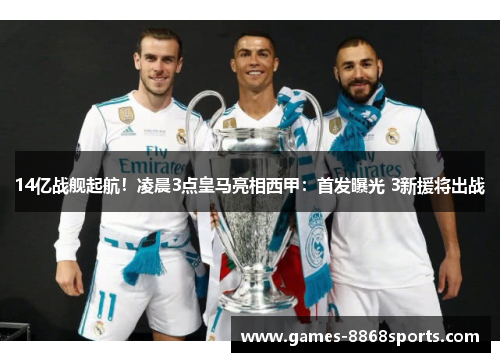 14亿战舰起航！凌晨3点皇马亮相西甲：首发曝光 3新援将出战